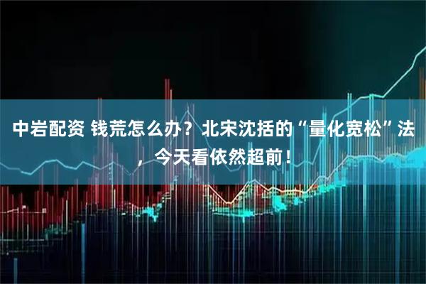 中岩配资 钱荒怎么办？北宋沈括的“量化宽松”法，今天看依然超前！