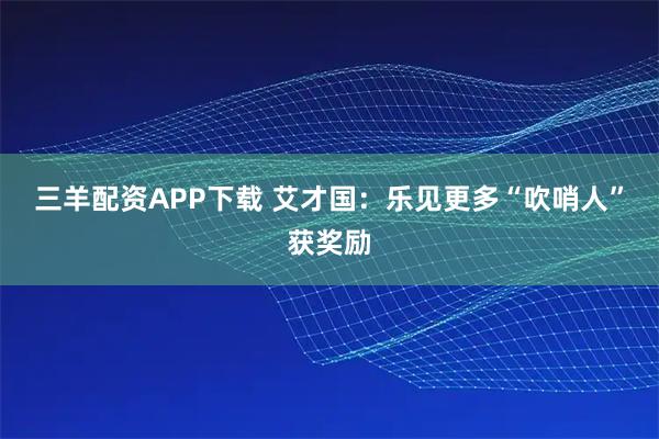 三羊配资APP下载 艾才国：乐见更多“吹哨人”获奖励