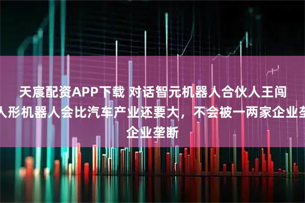天宸配资APP下载 对话智元机器人合伙人王闯：人形机器人会比汽车产业还要大，不会被一两家企业垄断