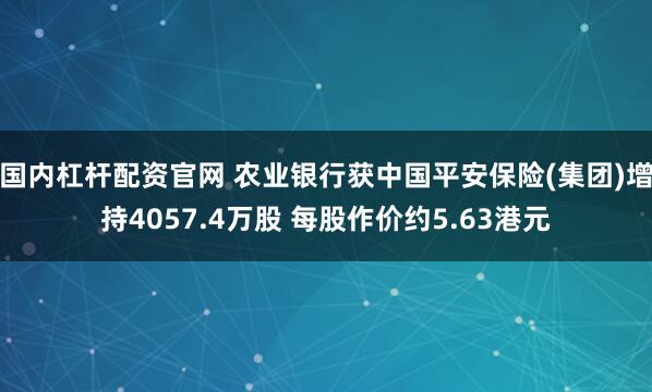 国内杠杆配资官网 农业银行获中国平安保险(集团)增持4057.4万股 每股作价约5.63港元