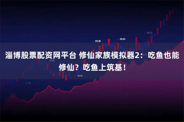 淄博股票配资网平台 修仙家族模拟器2：吃鱼也能修仙？吃鱼上筑基！