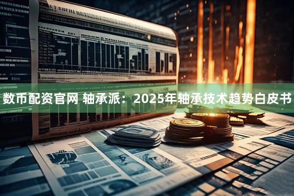 数币配资官网 轴承派：2025年轴承技术趋势白皮书