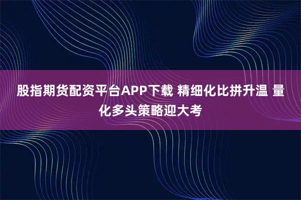 股指期货配资平台APP下载 精细化比拼升温 量化多头策略迎大考
