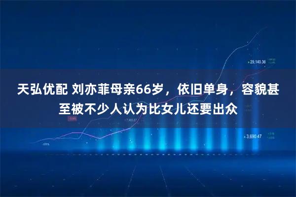 天弘优配 刘亦菲母亲66岁，依旧单身，容貌甚至被不少人认为比女儿还要出众