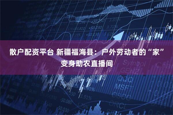 散户配资平台 新疆福海县：户外劳动者的“家”变身助农直播间