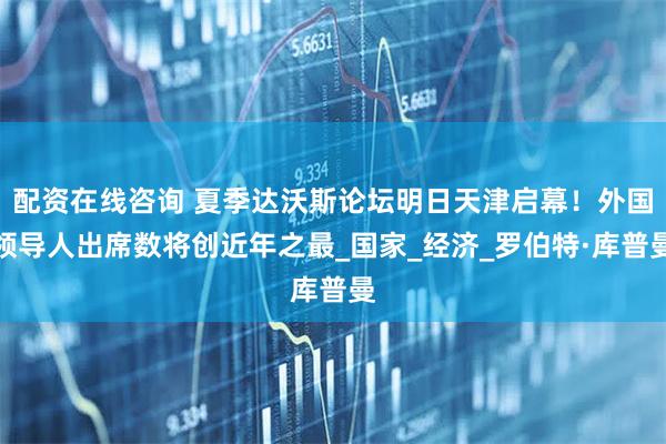 配资在线咨询 夏季达沃斯论坛明日天津启幕！外国领导人出席数将创近年之最_国家_经济_罗伯特·库普曼