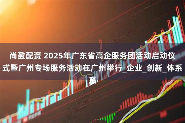 尚盈配资 2025年广东省高企服务团活动启动仪式暨广州专场服务活动在广州举行_企业_创新_体系