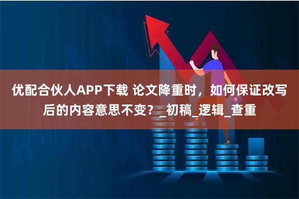 优配合伙人APP下载 论文降重时，如何保证改写后的内容意思不变？_初稿_逻辑_查重