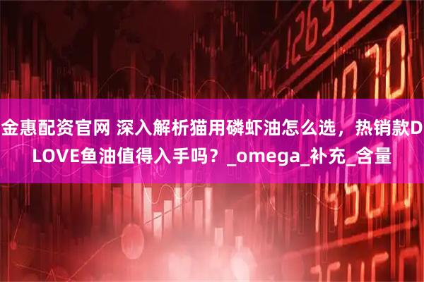 金惠配资官网 深入解析猫用磷虾油怎么选，热销款DLOVE鱼油值得入手吗？_omega_补充_含量