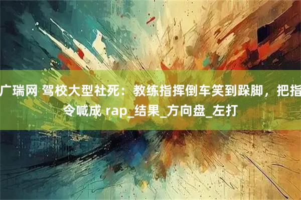 广瑞网 驾校大型社死：教练指挥倒车笑到跺脚，把指令喊成 rap_结果_方向盘_左打