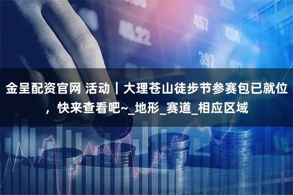 金呈配资官网 活动｜大理苍山徒步节参赛包已就位，快来查看吧~_地形_赛道_相应区域