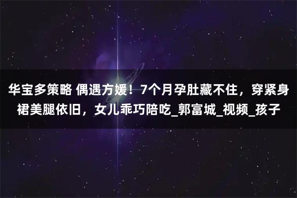 华宝多策略 偶遇方媛！7个月孕肚藏不住，穿紧身裙美腿依旧，女儿乖巧陪吃_郭富城_视频_孩子