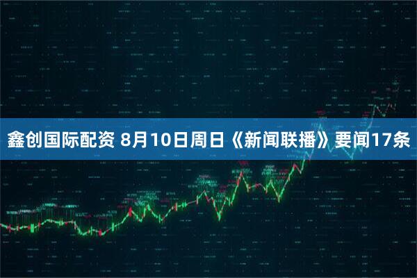 鑫创国际配资 8月10日周日《新闻联播》要闻17条