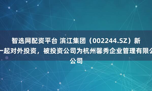 智选网配资平台 滨江集团（002244.SZ）新增一起对外投资，被投资公司为杭州馨秀企业管理有限公司