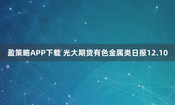 盈策略APP下载 光大期货有色金属类日报12.10