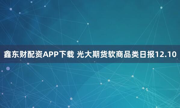 鑫东财配资APP下载 光大期货软商品类日报12.10