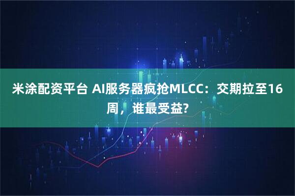 米涂配资平台 AI服务器疯抢MLCC:交期拉至16周,谁最受益?